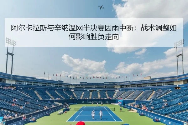 阿尔卡拉斯与辛纳温网半决赛因雨中断：战术调整如何影响胜负走向